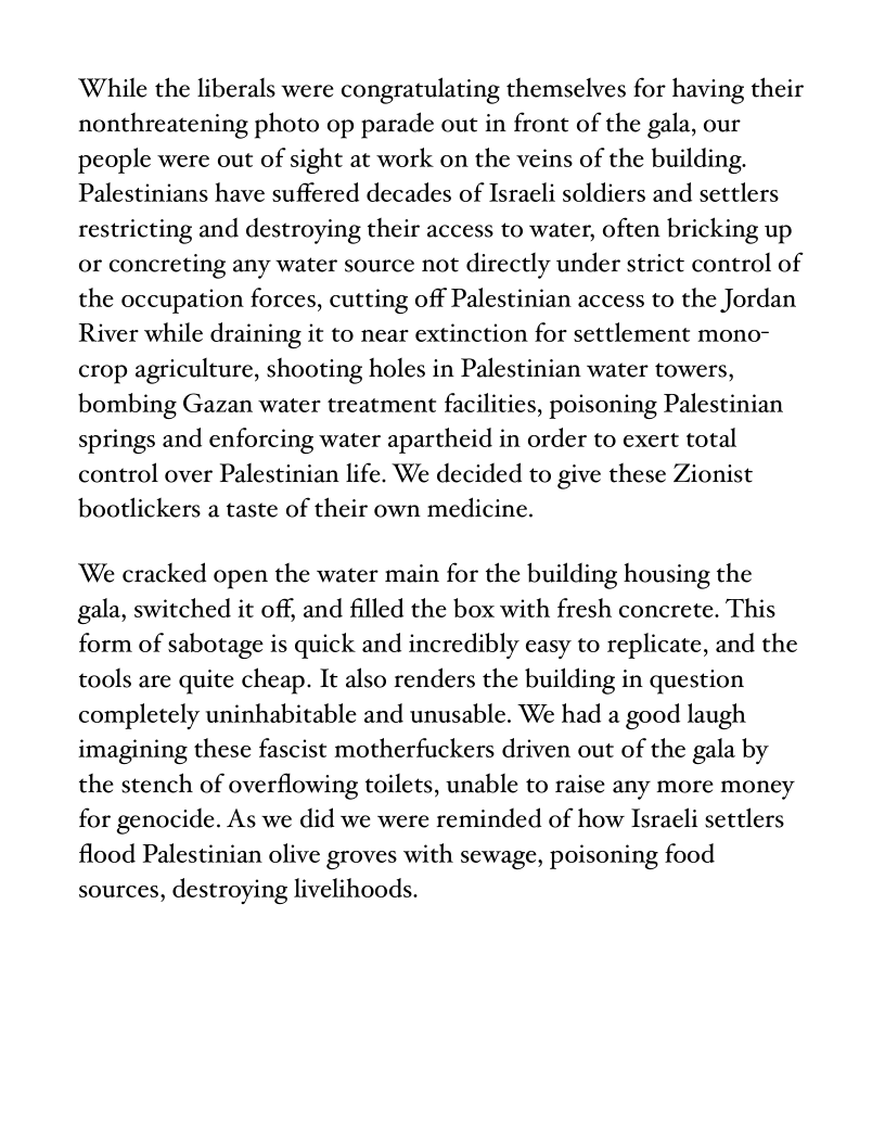 ‘While the liberals were congratulating themselves for having their
nonthreatening photo op parade out in front of the gala, our
people were out of sight at work on the veins of the building.
Palestinians have suffered decades of Israeli soldiers and settlers
restricting and destroying their access to water, often bricking up
or concreting any water source not directly under strict control of
the occupation forces, cutting off Palestinian access to the Jordan
River while draining it to near extinction for settlement mono-
crop agriculture, shooting holes in Palestinian water towers,
bombing Gazan water treatment facilities, poisoning Palestinian
springs and enforcing water apartheid in order to exert total
control over Palestinian life. We decided to give these Zionist
bootlickers a taste of their own medicine.

‘We cracked open the water main for the building housing the
gala, switched it off, and filled the box with fresh concrete. This
form of sabotage is quick and incredibly easy to replicate, and the
tools are quite cheap. It also renders the building in question
completely uninhabitable and unusable. We had a good laugh
imagining these fascist motherfuckers driven out of the gala by
the stench of overflowing toilets, unable to raise any more money
for genocide. As we did we were reminded of how Israeli settlers
flood Palestinian olive groves with sewage, poisoning food
sources, destroying livelihoods.
